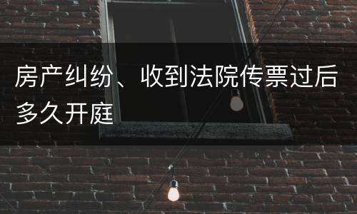 房产纠纷、收到法院传票过后多久开庭