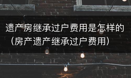 遗产房继承过户费用是怎样的（房产遗产继承过户费用）