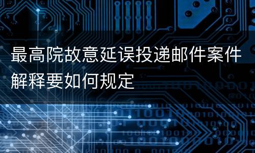 最高院故意延误投递邮件案件解释要如何规定