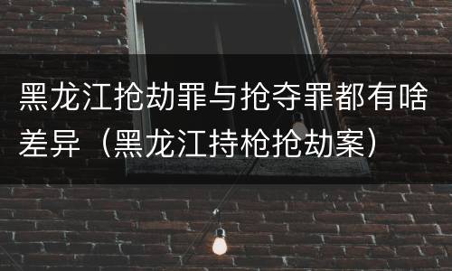 黑龙江抢劫罪与抢夺罪都有啥差异（黑龙江持枪抢劫案）