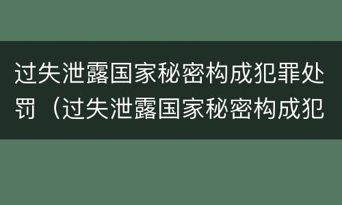 过失泄露国家秘密构成犯罪处罚（过失泄露国家秘密构成犯罪处罚吗）