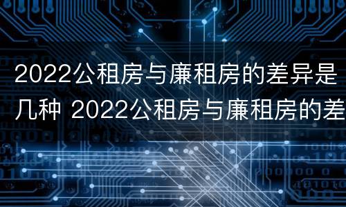 2022公租房与廉租房的差异是几种 2022公租房与廉租房的差异是几种情况