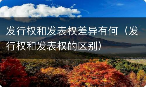 发行权和发表权差异有何（发行权和发表权的区别）