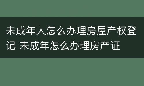 未成年人怎么办理房屋产权登记 未成年怎么办理房产证