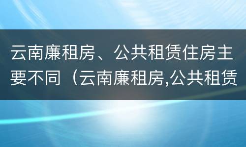 云南廉租房、公共租赁住房主要不同（云南廉租房,公共租赁住房主要不同地区）