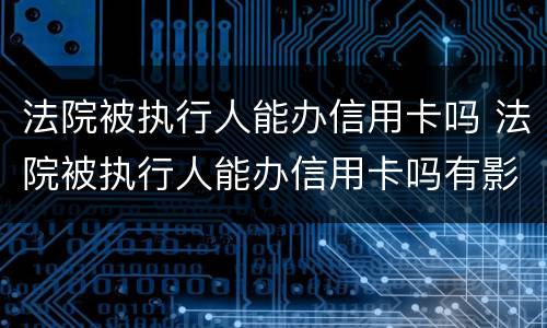 法院被执行人能办信用卡吗 法院被执行人能办信用卡吗有影响吗