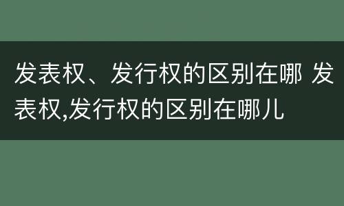 发表权、发行权的区别在哪 发表权,发行权的区别在哪儿