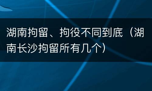 湖南拘留、拘役不同到底（湖南长沙拘留所有几个）