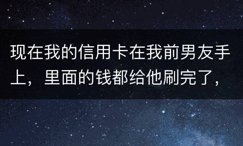 现在我的信用卡在我前男友手上,里面的钱都给他刷完了,我能报警吗 现在我的信用卡在我前男友手上,里面的钱都给他刷完了,我能报警吗