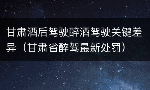 甘肃酒后驾驶醉酒驾驶关键差异（甘肃省醉驾最新处罚）