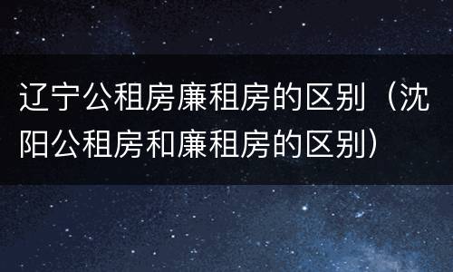 辽宁公租房廉租房的区别（沈阳公租房和廉租房的区别）