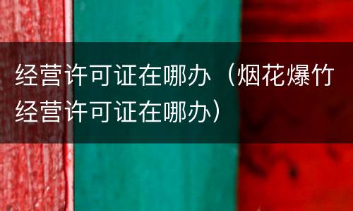 经营许可证在哪办（烟花爆竹经营许可证在哪办）