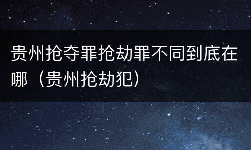 贵州抢夺罪抢劫罪不同到底在哪（贵州抢劫犯）