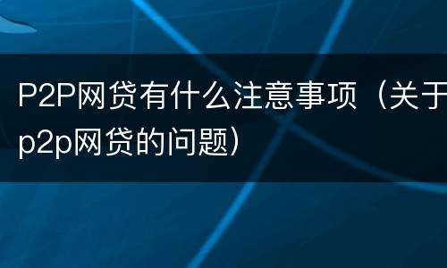 P2P网贷有什么注意事项（关于p2p网贷的问题）