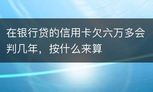 在银行贷的信用卡欠六万多会判几年，按什么来算