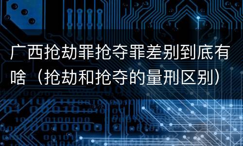 广西抢劫罪抢夺罪差别到底有啥（抢劫和抢夺的量刑区别）