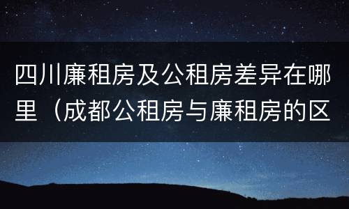 四川廉租房及公租房差异在哪里（成都公租房与廉租房的区别）