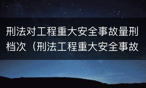 刑法对工程重大安全事故量刑档次（刑法工程重大安全事故罪）
