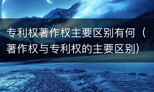 专利权著作权主要区别有何（著作权与专利权的主要区别）
