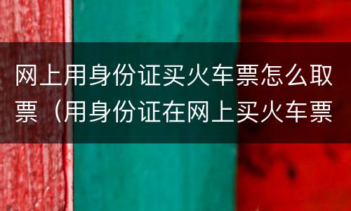 网上用身份证买火车票怎么取票（用身份证在网上买火车票怎么取票）