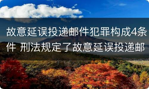 故意延误投递邮件犯罪构成4条件 刑法规定了故意延误投递邮件罪