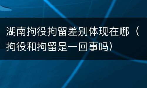 湖南拘役拘留差别体现在哪（拘役和拘留是一回事吗）
