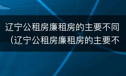 辽宁公租房廉租房的主要不同（辽宁公租房廉租房的主要不同有哪些）