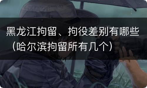 黑龙江拘留、拘役差别有哪些（哈尔滨拘留所有几个）