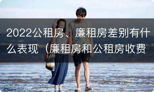 2022公租房、廉租房差别有什么表现（廉租房和公租房收费标准）