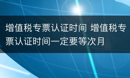 增值税专票认证时间 增值税专票认证时间一定要等次月