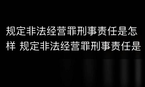 规定非法经营罪刑事责任是怎样 规定非法经营罪刑事责任是怎样认定的
