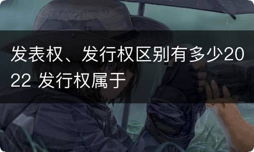 发表权、发行权区别有多少2022 发行权属于