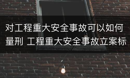对工程重大安全事故可以如何量刑 工程重大安全事故立案标准
