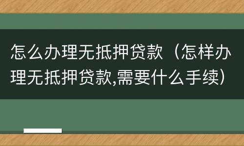 怎么办理无抵押贷款（怎样办理无抵押贷款,需要什么手续）