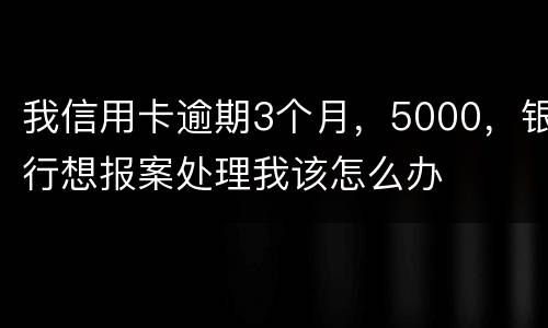 我信用卡逾期3个月，5000，银行想报案处理我该怎么办