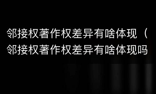 邻接权著作权差异有啥体现（邻接权著作权差异有啥体现吗）