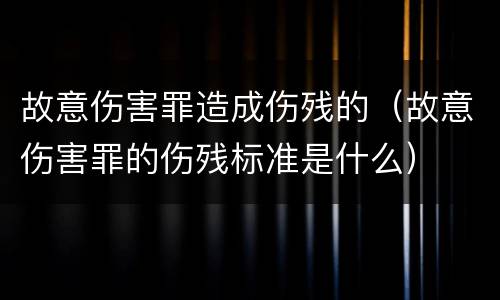 故意伤害罪造成伤残的（故意伤害罪的伤残标准是什么）