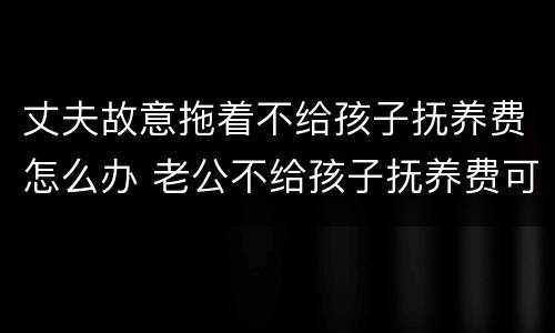 丈夫故意拖着不给孩子抚养费怎么办 老公不给孩子抚养费可以起诉吗