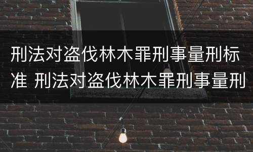 刑法对盗伐林木罪刑事量刑标准 刑法对盗伐林木罪刑事量刑标准的规定