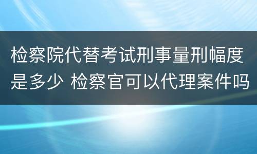 检察院代替考试刑事量刑幅度是多少 检察官可以代理案件吗