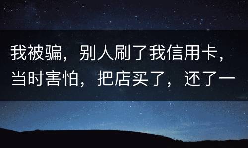 我被骗，别人刷了我信用卡，当时害怕，把店买了，还了一部分，我也起诉别骗那个人，他