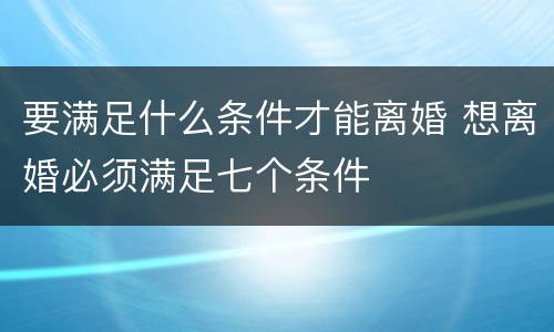 要满足什么条件才能离婚 想离婚必须满足七个条件