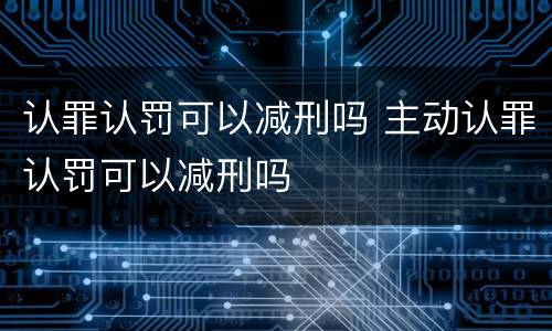 认罪认罚可以减刑吗 主动认罪认罚可以减刑吗