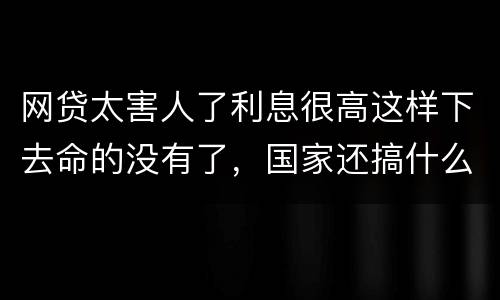 网贷太害人了利息很高这样下去命的没有了，国家还搞什么网贷