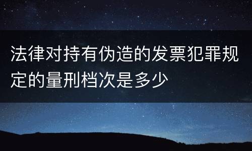 法律对持有伪造的发票犯罪规定的量刑档次是多少