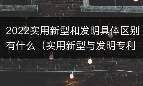 2022实用新型和发明具体区别有什么（实用新型与发明专利的区别有哪些）