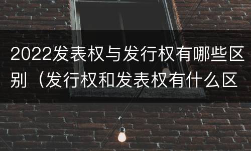 2022发表权与发行权有哪些区别（发行权和发表权有什么区别）