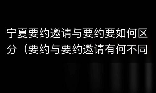 宁夏要约邀请与要约要如何区分（要约与要约邀请有何不同）