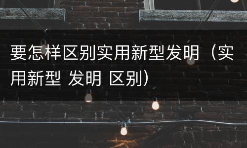 要怎样区别实用新型发明（实用新型 发明 区别）