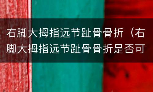 右脚大拇指远节趾骨骨折(右脚大拇指远节趾骨骨折是否可以评残)